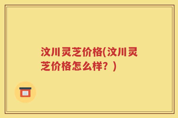 汶川灵芝价格(汶川灵芝价格怎么样？)
