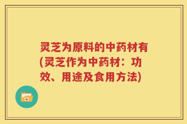 灵芝为原料的中药材有(灵芝作为中药材：功效、用途及食用方法)