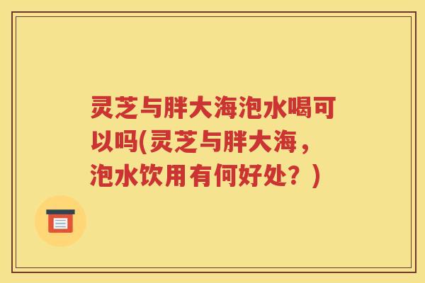 灵芝与胖大海泡水喝可以吗(灵芝与胖大海，泡水饮用有何好处？)