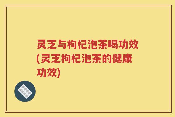 灵芝与枸杞泡茶喝功效(灵芝枸杞泡茶的健康功效)