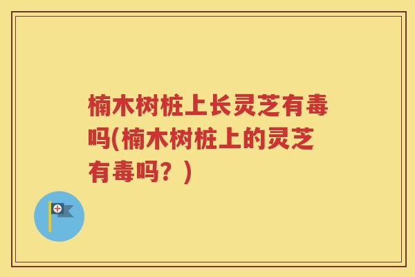 楠木树桩上长灵芝有毒吗(楠木树桩上的灵芝有毒吗？)