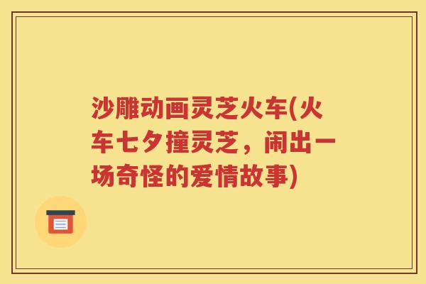 沙雕动画灵芝火车(火车七夕撞灵芝，闹出一场奇怪的爱情故事)
