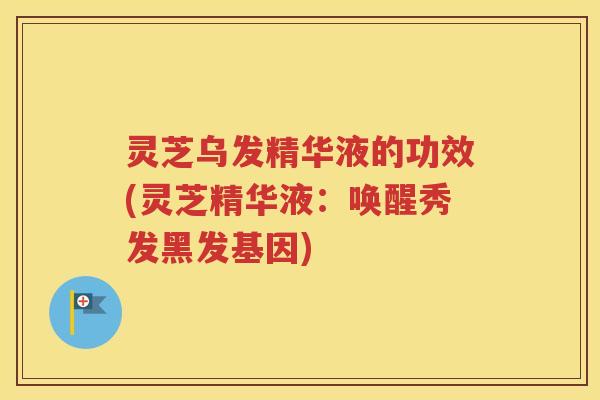 灵芝乌发精华液的功效(灵芝精华液：唤醒秀发黑发基因)