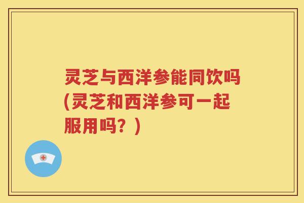 灵芝与西洋参能同饮吗(灵芝和西洋参可一起服用吗？)