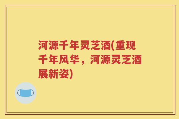 河源千年灵芝酒(重现千年风华，河源灵芝酒展新姿)