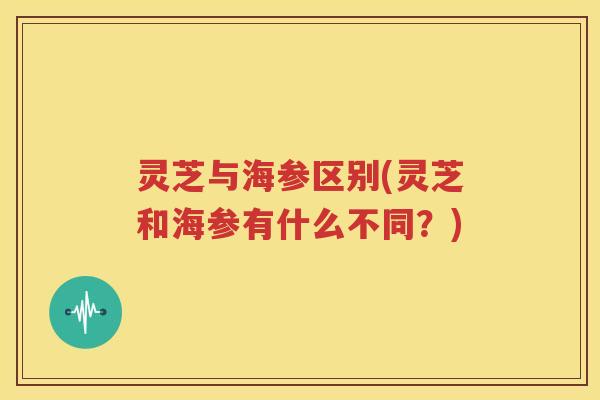 灵芝与海参区别(灵芝和海参有什么不同？)