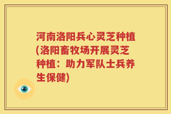 河南洛阳兵心灵芝种植(洛阳畜牧场开展灵芝种植：助力军队士兵养生保健)