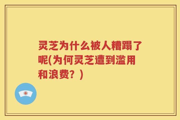 灵芝为什么被人糟蹋了呢(为何灵芝遭到滥用和浪费？)