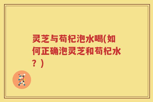 灵芝与苟杞泡水喝(如何正确泡灵芝和苟杞水？)