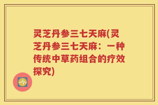 灵芝丹参三七天麻(灵芝丹参三七天麻：一种传统中草药组合的疗效探究)