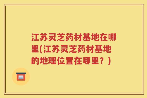 江苏灵芝药材基地在哪里(江苏灵芝药材基地的地理位置在哪里？)