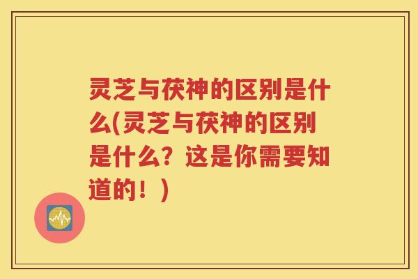 灵芝与茯神的区别是什么(灵芝与茯神的区别是什么？这是你需要知道的！)