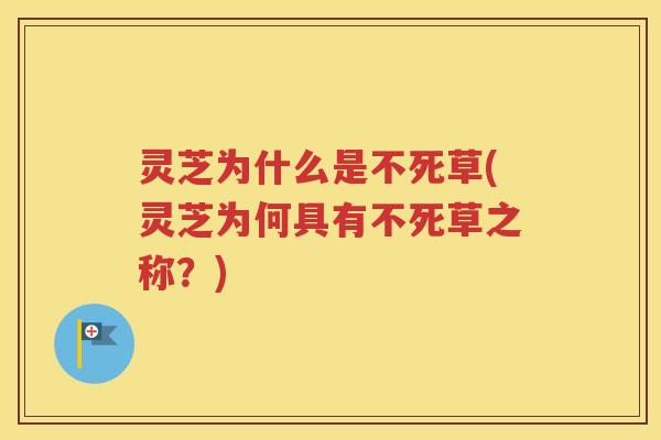 灵芝为什么是不死草(灵芝为何具有不死草之称？)
