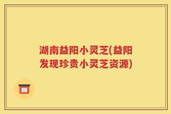 湖南益阳小灵芝(益阳发现珍贵小灵芝资源)