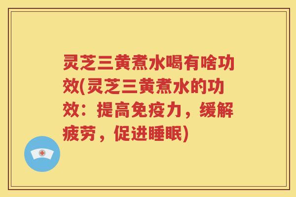 灵芝三黄煮水喝有啥功效(灵芝三黄煮水的功效：提高免疫力，缓解疲劳，促进睡眠)