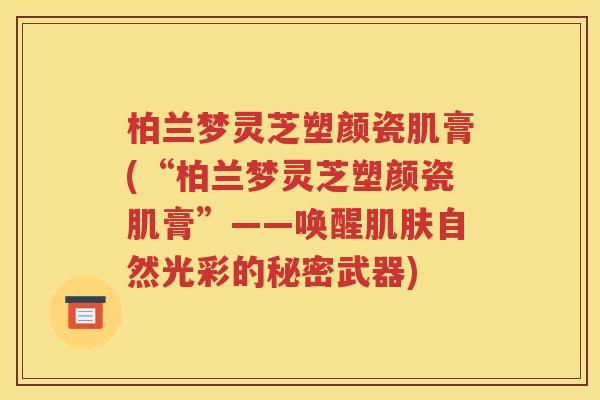 柏兰梦灵芝塑颜瓷肌膏(“柏兰梦灵芝塑颜瓷肌膏”——唤醒肌肤自然光彩的秘密武器)