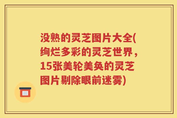 没熟的灵芝图片大全(绚烂多彩的灵芝世界，15张美轮美奂的灵芝图片剔除眼前迷雾)
