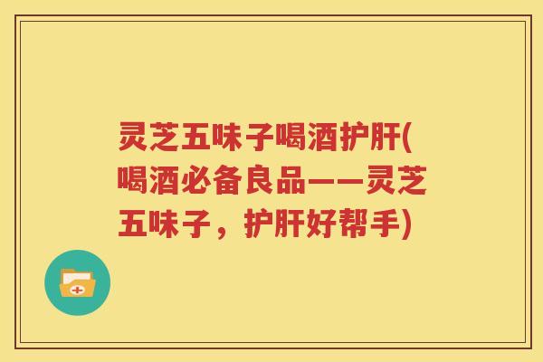 灵芝五味子喝酒护肝(喝酒必备良品——灵芝五味子，护肝好帮手)