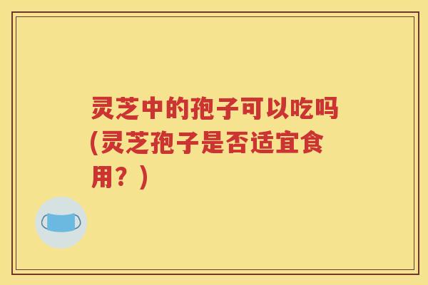 灵芝中的孢子可以吃吗(灵芝孢子是否适宜食用？)