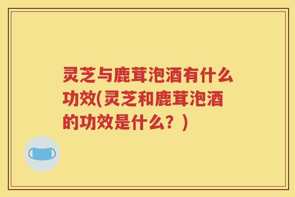 灵芝与鹿茸泡酒有什么功效(灵芝和鹿茸泡酒的功效是什么？)