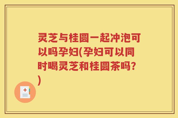灵芝与桂圆一起冲泡可以吗孕妇(孕妇可以同时喝灵芝和桂圆茶吗？)