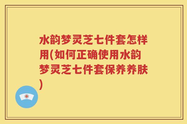水韵梦灵芝七件套怎样用(如何正确使用水韵梦灵芝七件套保养养肤)