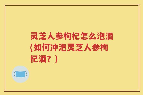灵芝人参枸杞怎么泡酒(如何冲泡灵芝人参枸杞酒？)