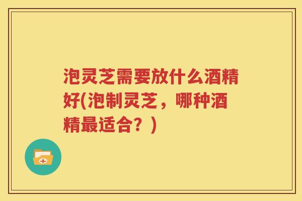 泡灵芝需要放什么酒精好(泡制灵芝，哪种酒精最适合？)