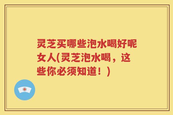 灵芝买哪些泡水喝好呢女人(灵芝泡水喝，这些你必须知道！)