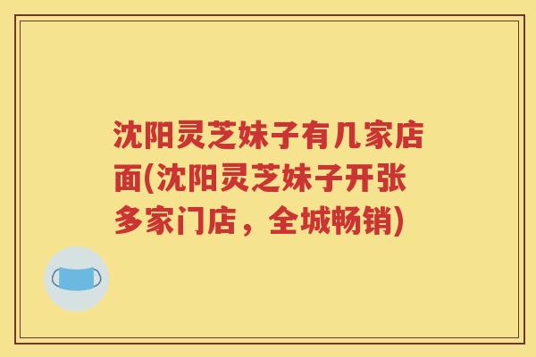 沈阳灵芝妹子有几家店面(沈阳灵芝妹子开张多家门店，全城畅销)