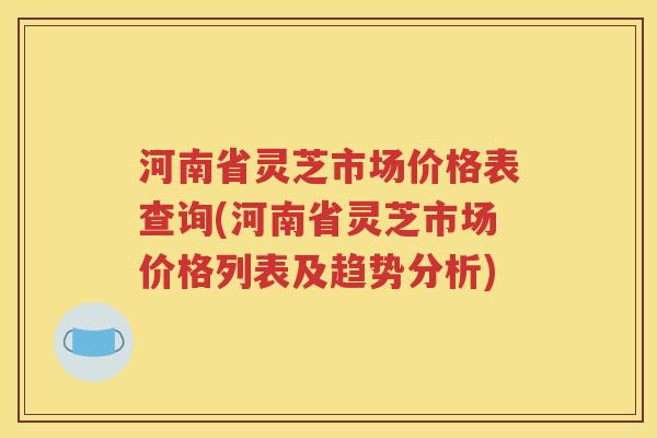 河南省灵芝市场价格表查询(河南省灵芝市场价格列表及趋势分析)