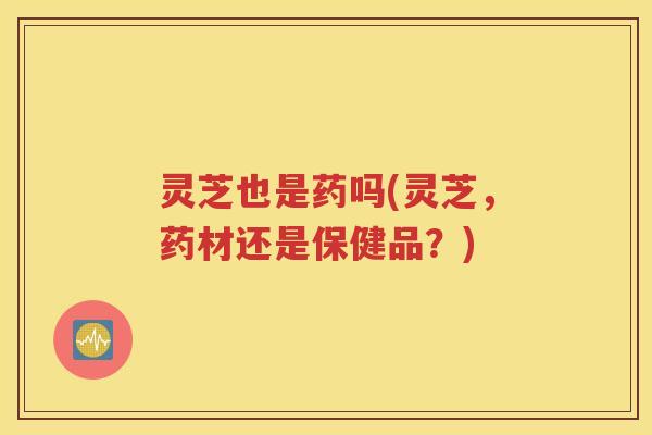 灵芝也是药吗(灵芝，药材还是保健品？)