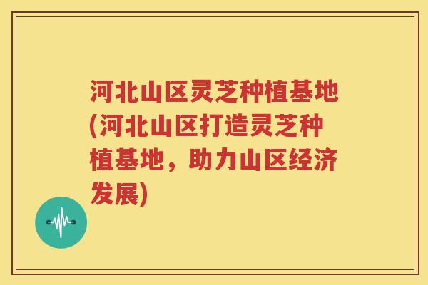 河北山区灵芝种植基地(河北山区打造灵芝种植基地，助力山区经济发展)