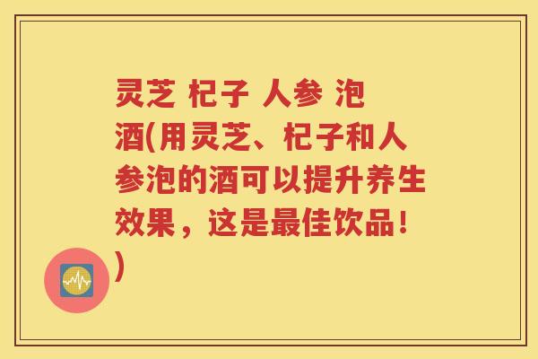灵芝 杞子 人参 泡酒(用灵芝、杞子和人参泡的酒可以提升养生效果，这是最佳饮品！)