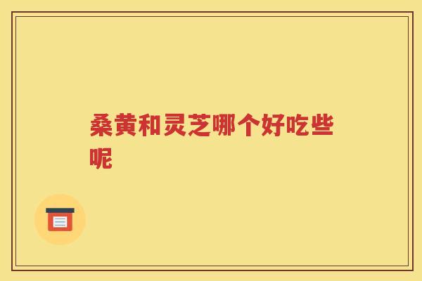 桑黄和灵芝哪个好吃些呢