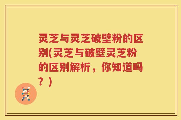 灵芝与灵芝破壁粉的区别(灵芝与破壁灵芝粉的区别解析，你知道吗？)