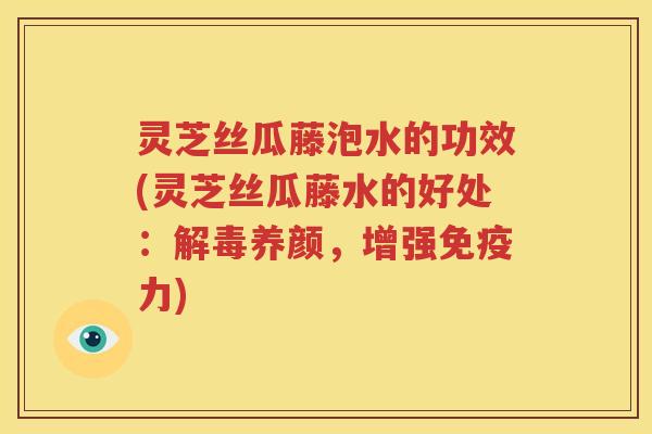 灵芝丝瓜藤泡水的功效(灵芝丝瓜藤水的好处：解毒养颜，增强免疫力)