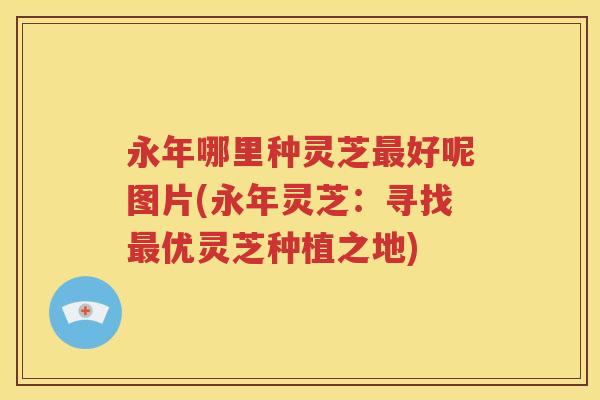永年哪里种灵芝最好呢图片(永年灵芝：寻找最优灵芝种植之地)