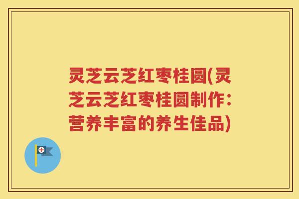 灵芝云芝红枣桂圆(灵芝云芝红枣桂圆制作：营养丰富的养生佳品)