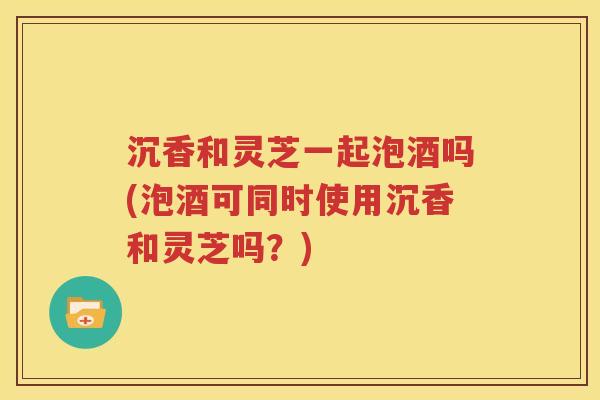 沉香和灵芝一起泡酒吗(泡酒可同时使用沉香和灵芝吗？)