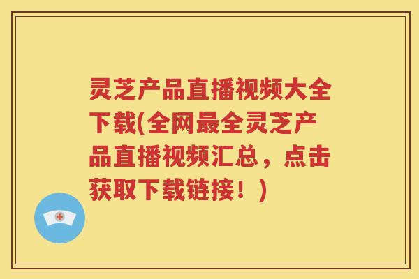 灵芝产品直播视频大全下载(全网最全灵芝产品直播视频汇总，点击获取下载链接！)