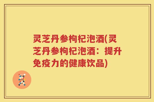 灵芝丹参枸杞泡酒(灵芝丹参枸杞泡酒：提升免疫力的健康饮品)
