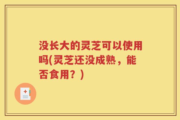 没长大的灵芝可以使用吗(灵芝还没成熟，能否食用？)