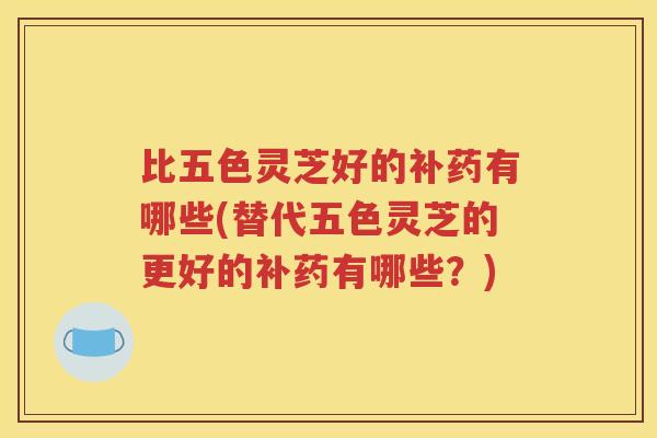 比五色灵芝好的补药有哪些(替代五色灵芝的更好的补药有哪些？)