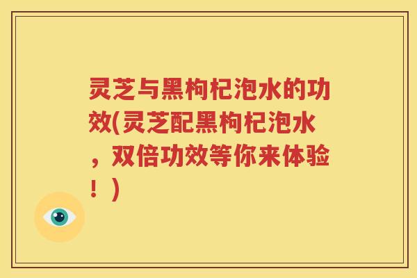 灵芝与黑枸杞泡水的功效(灵芝配黑枸杞泡水，双倍功效等你来体验！)