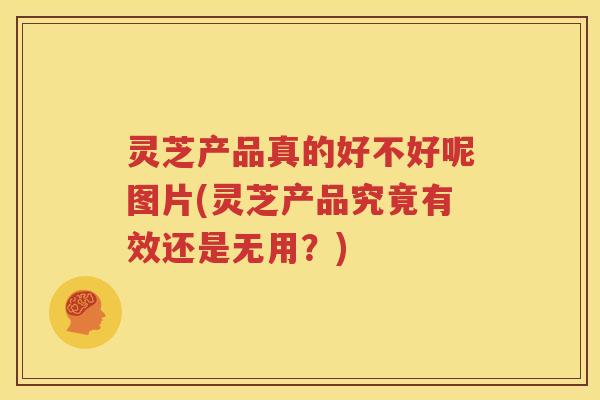 灵芝产品真的好不好呢图片(灵芝产品究竟有效还是无用？)