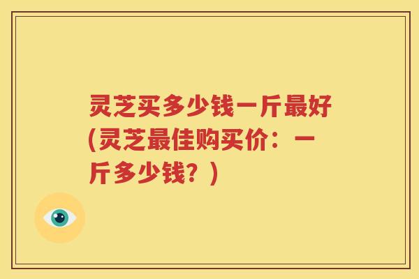 灵芝买多少钱一斤最好(灵芝最佳购买价：一斤多少钱？)