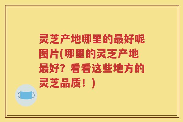 灵芝产地哪里的最好呢图片(哪里的灵芝产地最好？看看这些地方的灵芝品质！)