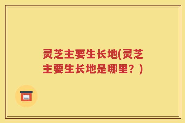 灵芝主要生长地(灵芝主要生长地是哪里？)