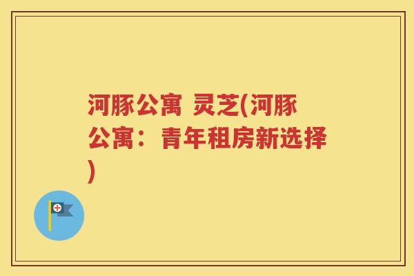 河豚公寓 灵芝(河豚公寓：青年租房新选择)